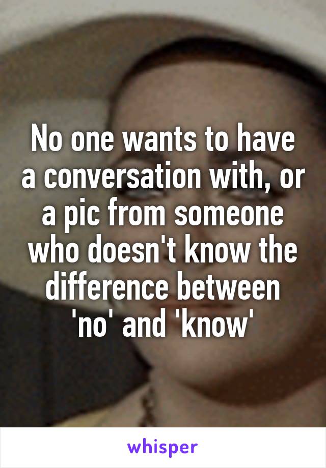 No one wants to have a conversation with, or a pic from someone who doesn't know the difference between 'no' and 'know'