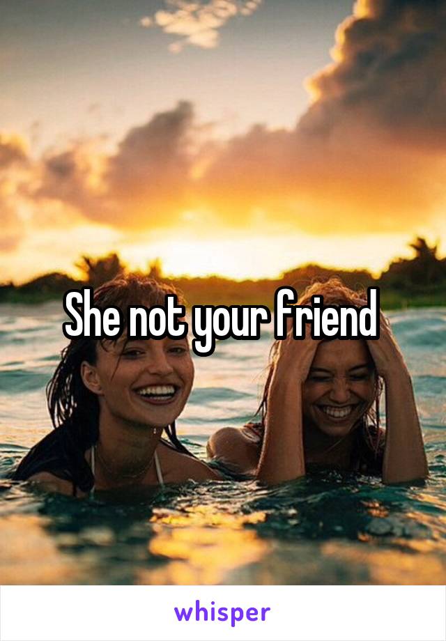 She not your friend 