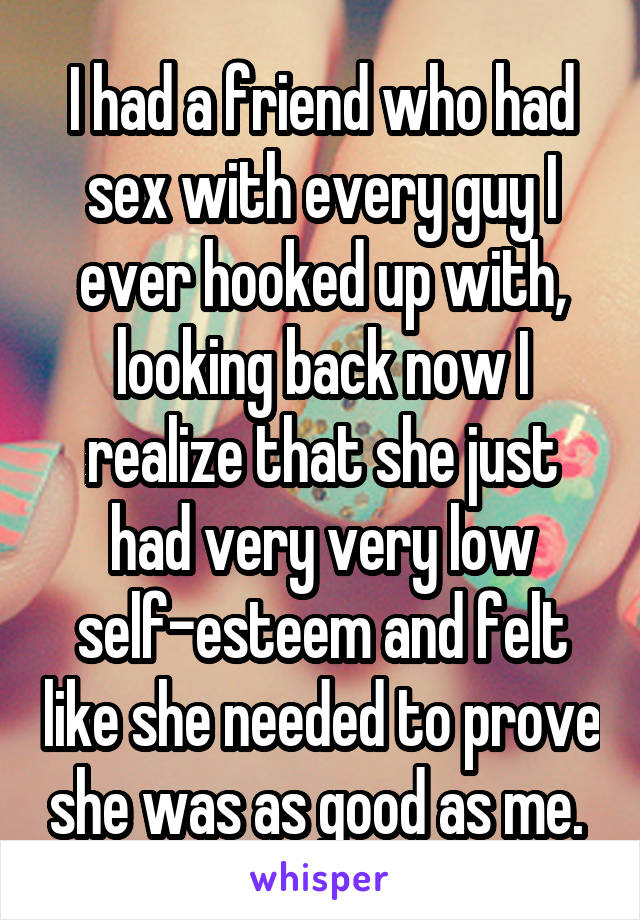 I had a friend who had sex with every guy I ever hooked up with, looking back now I realize that she just had very very low self-esteem and felt like she needed to prove she was as good as me. 