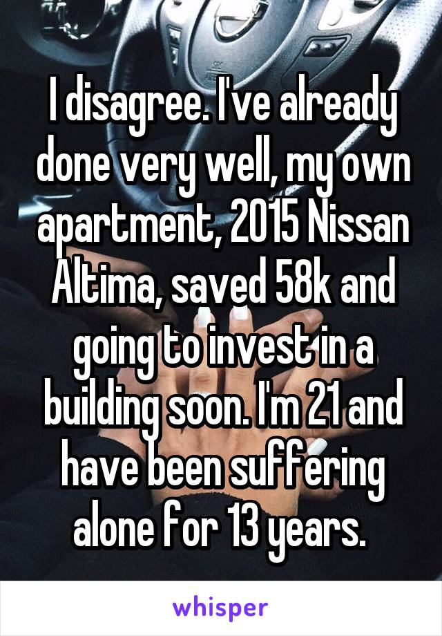 I disagree. I've already done very well, my own apartment, 2015 Nissan Altima, saved 58k and going to invest in a building soon. I'm 21 and have been suffering alone for 13 years. 