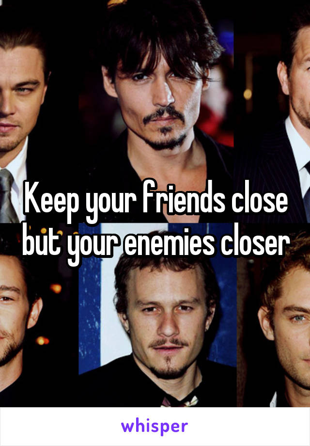 Keep your friends close but your enemies closer