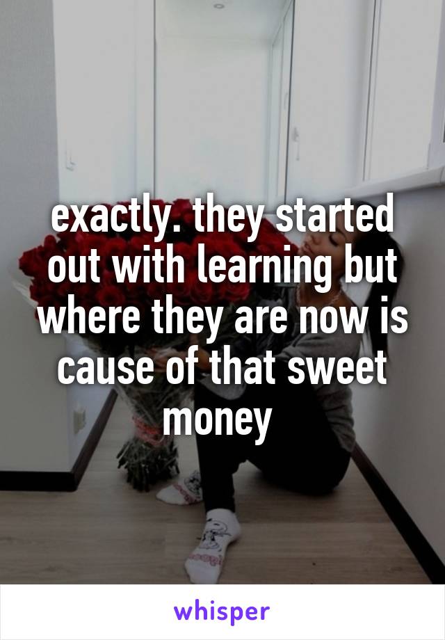 exactly. they started out with learning but where they are now is cause of that sweet money 