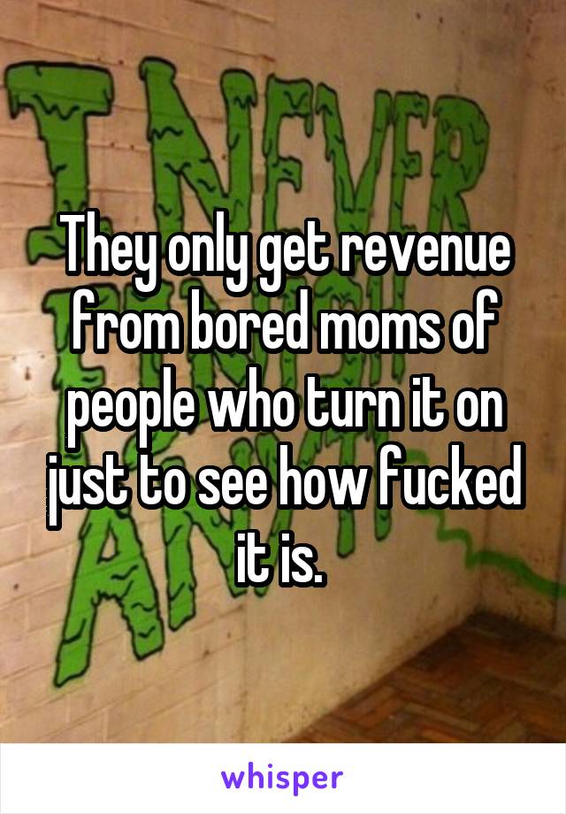 They only get revenue from bored moms of people who turn it on just to see how fucked it is. 