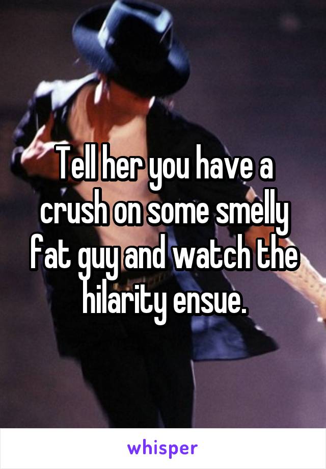 Tell her you have a crush on some smelly fat guy and watch the hilarity ensue.