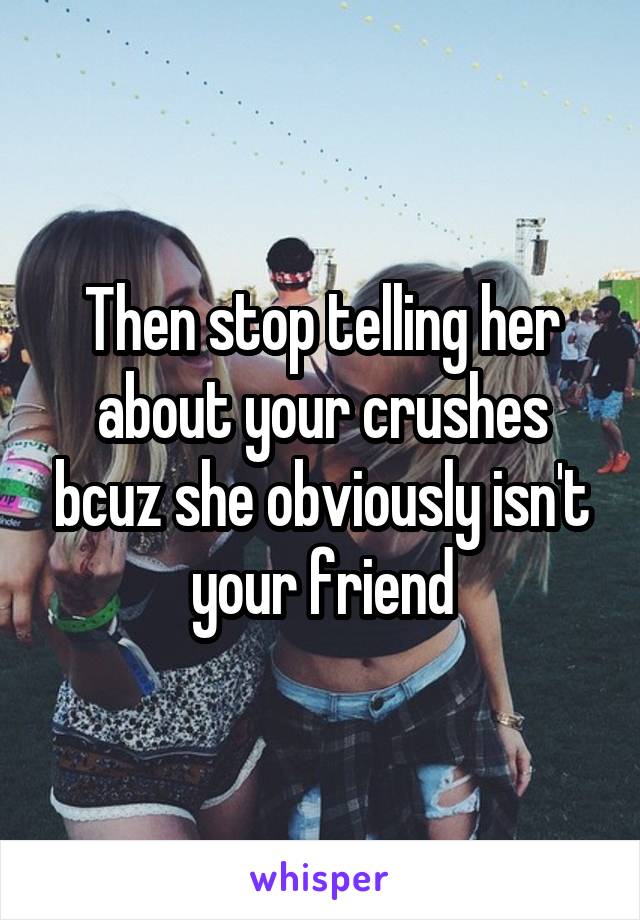 Then stop telling her about your crushes bcuz she obviously isn't your friend