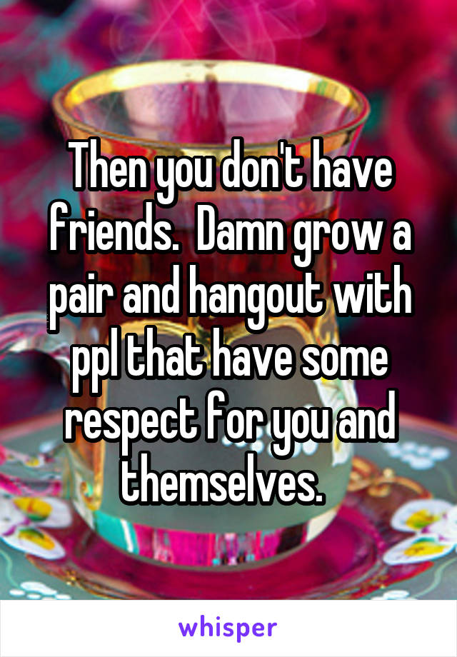 Then you don't have friends.  Damn grow a pair and hangout with ppl that have some respect for you and themselves.  