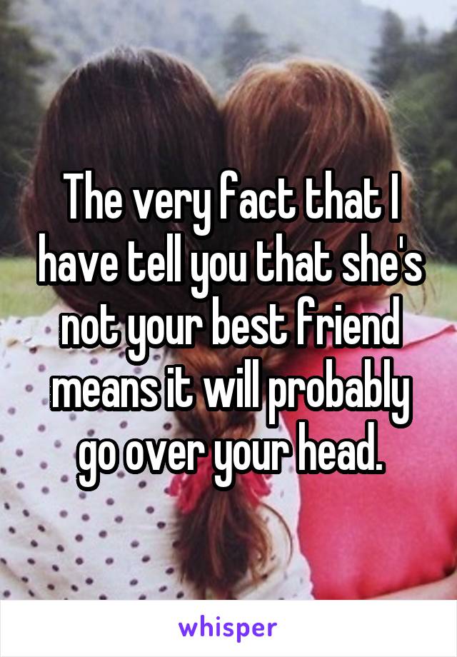 The very fact that I have tell you that she's not your best friend means it will probably go over your head.