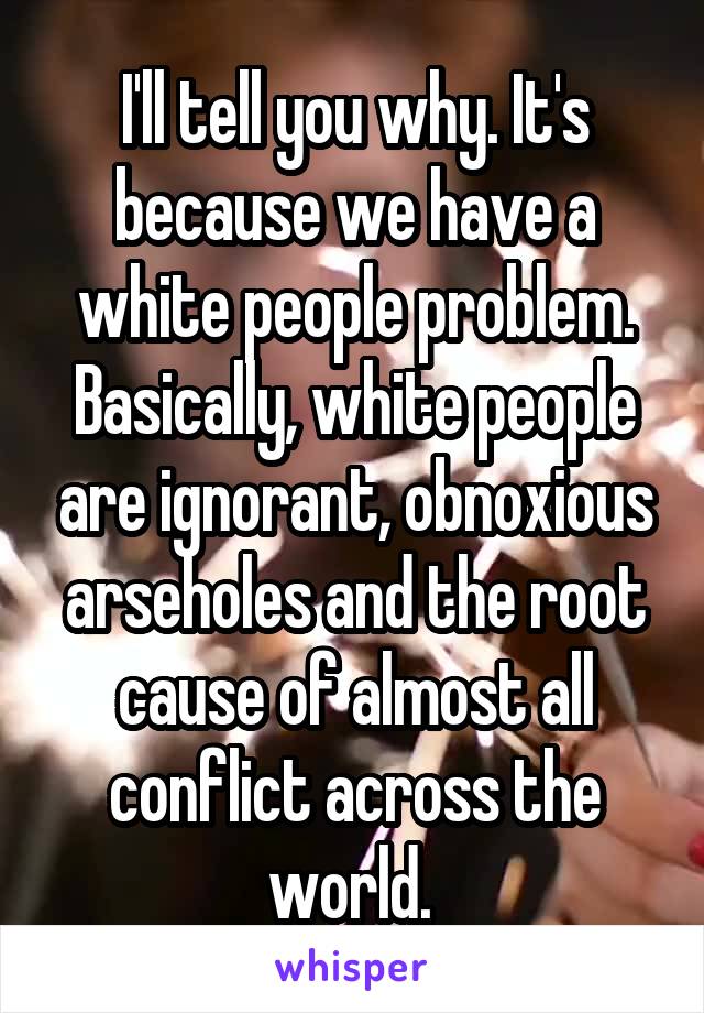 I'll tell you why. It's because we have a white people problem. Basically, white people are ignorant, obnoxious arseholes and the root cause of almost all conflict across the world. 