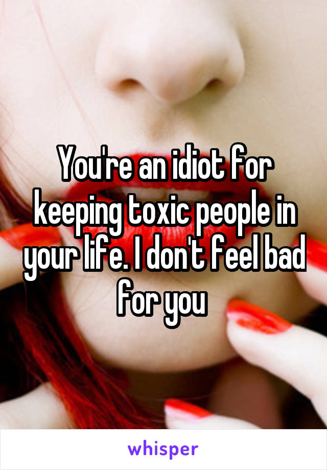 You're an idiot for keeping toxic people in your life. I don't feel bad for you 