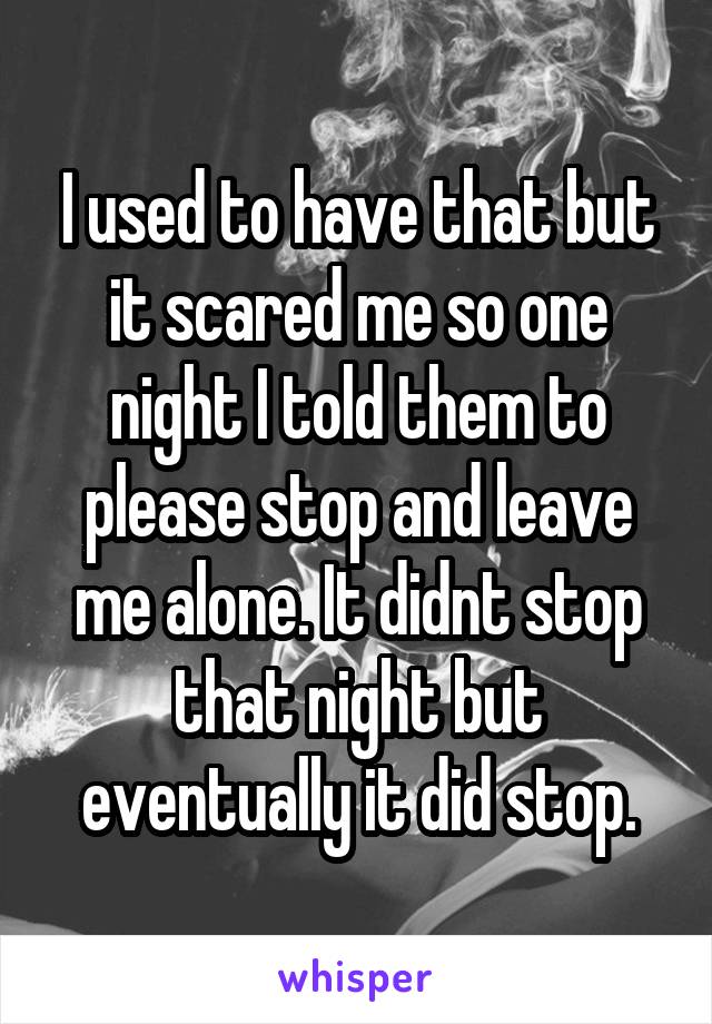 I used to have that but it scared me so one night I told them to please stop and leave me alone. It didnt stop that night but eventually it did stop.