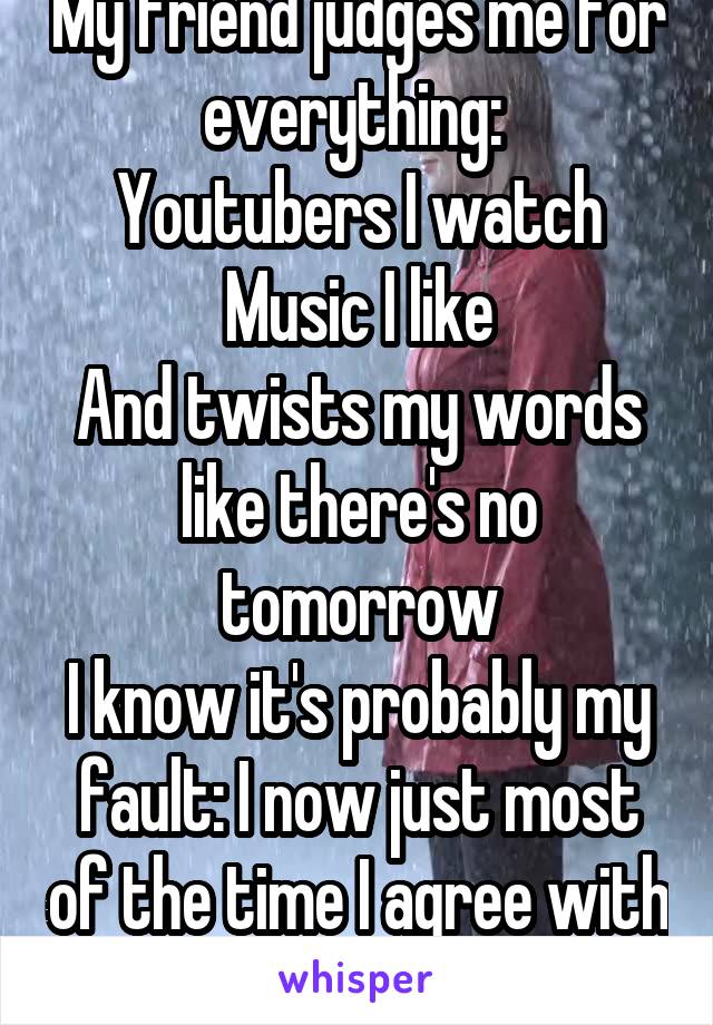 My friend judges me for everything: 
Youtubers I watch
Music I like
And twists my words like there's no tomorrow
I know it's probably my fault: I now just most of the time I agree with her to avoid it