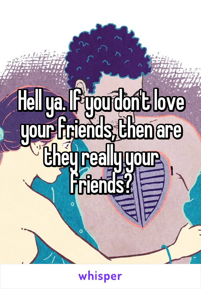 Hell ya. If you don't love your friends, then are they really your friends?