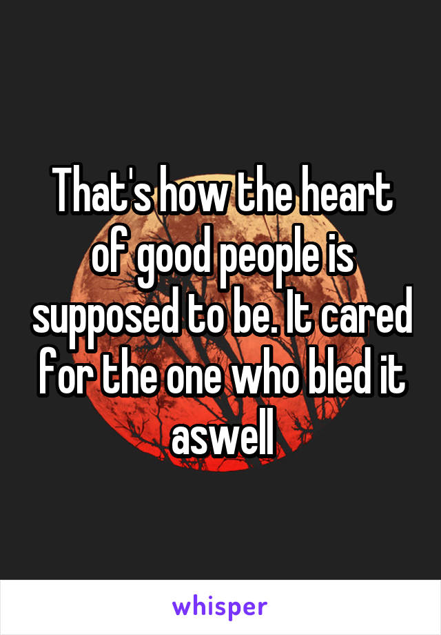 That's how the heart of good people is supposed to be. It cared for the one who bled it aswell