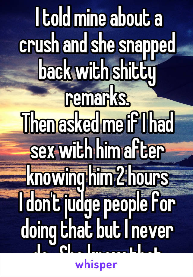  I told mine about a crush and she snapped back with shitty remarks.
Then asked me if I had sex with him after knowing him 2 hours
I don't judge people for doing that but I never do.  She knew that