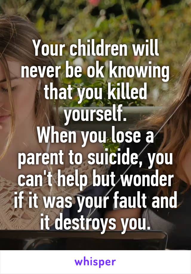 Your children will never be ok knowing that you killed yourself.
When you lose a parent to suicide, you can't help but wonder if it was your fault and it destroys you.