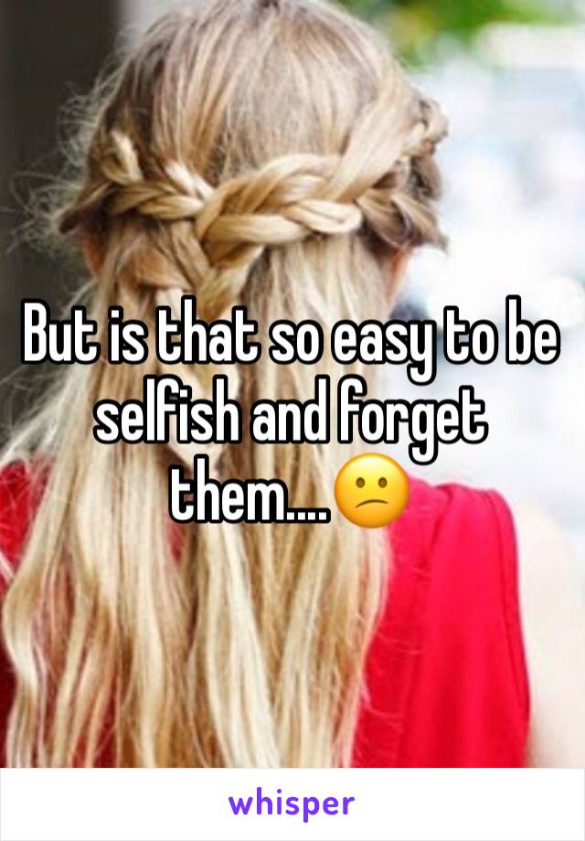 But is that so easy to be selfish and forget them....😕