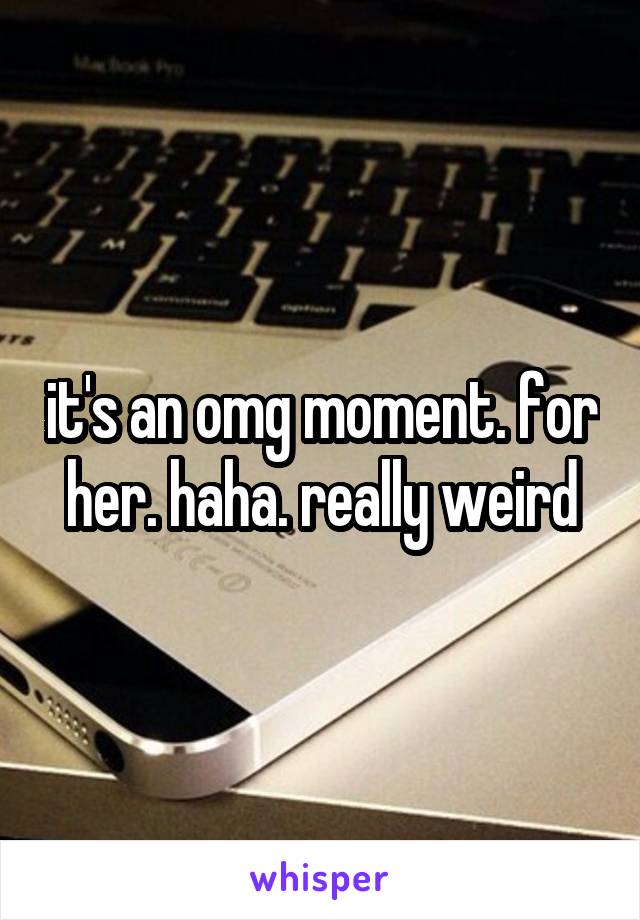 it's an omg moment. for her. haha. really weird