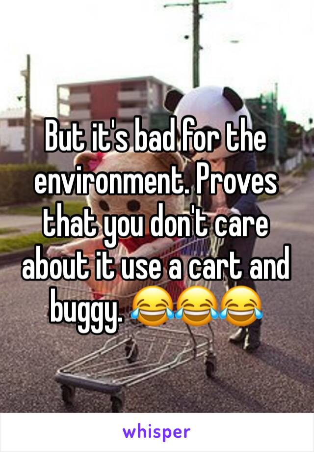 But it's bad for the environment. Proves that you don't care about it use a cart and buggy. 😂😂😂