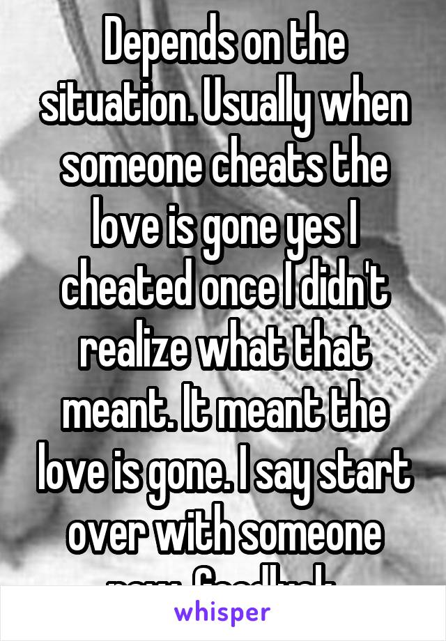 Depends on the situation. Usually when someone cheats the love is gone yes I cheated once I didn't realize what that meant. It meant the love is gone. I say start over with someone new. Goodluck 
