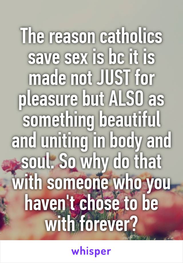 The reason catholics save sex is bc it is made not JUST for pleasure but ALSO as something beautiful and uniting in body and soul. So why do that with someone who you haven't chose to be with forever?