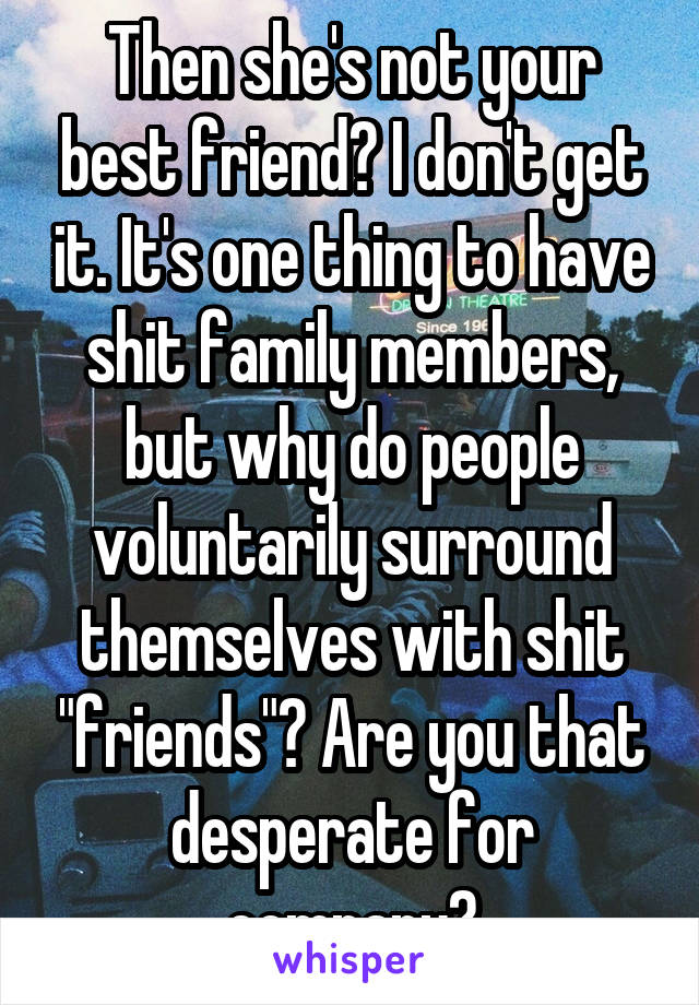 Then she's not your best friend? I don't get it. It's one thing to have shit family members, but why do people voluntarily surround themselves with shit "friends"? Are you that desperate for company?