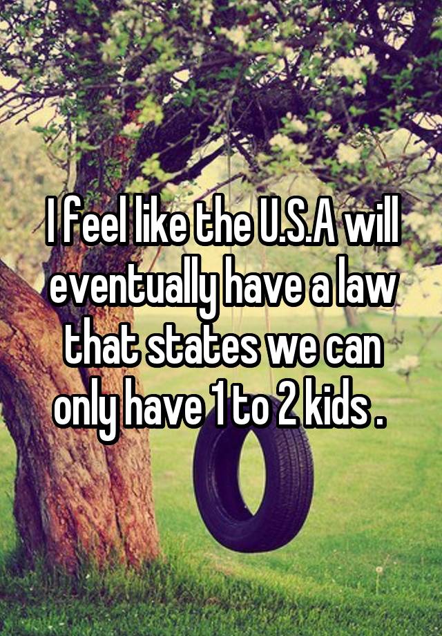 I feel like the U.S.A will eventually have a law that states we can only have 1 to 2 kids . 