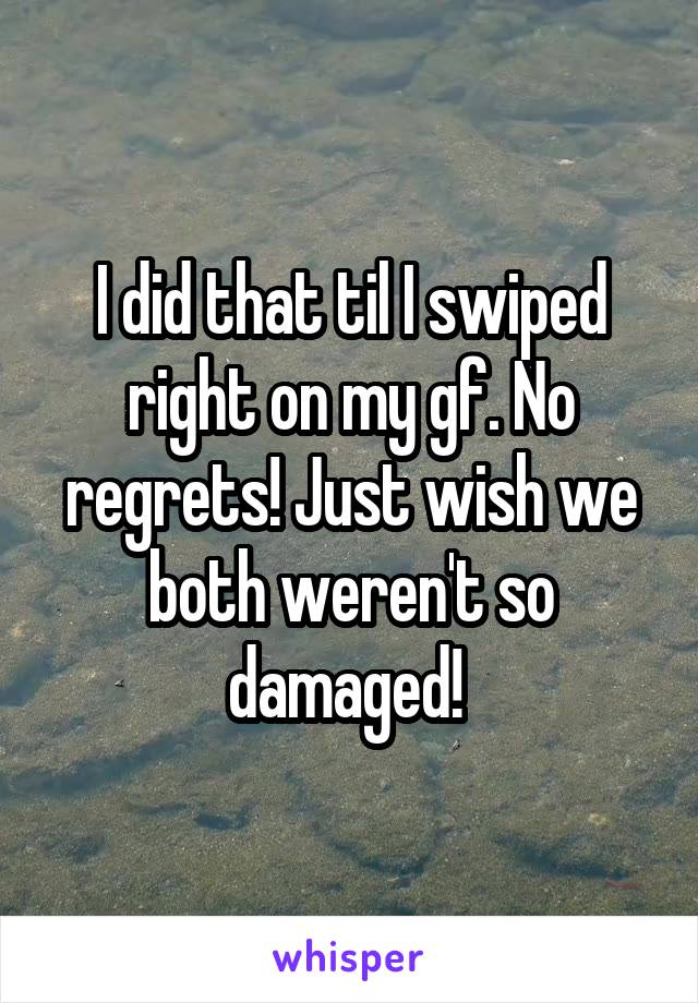 I did that til I swiped right on my gf. No regrets! Just wish we both weren't so damaged! 