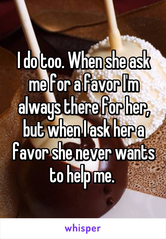 I do too. When she ask me for a favor I'm always there for her, but when I ask her a favor she never wants to help me. 