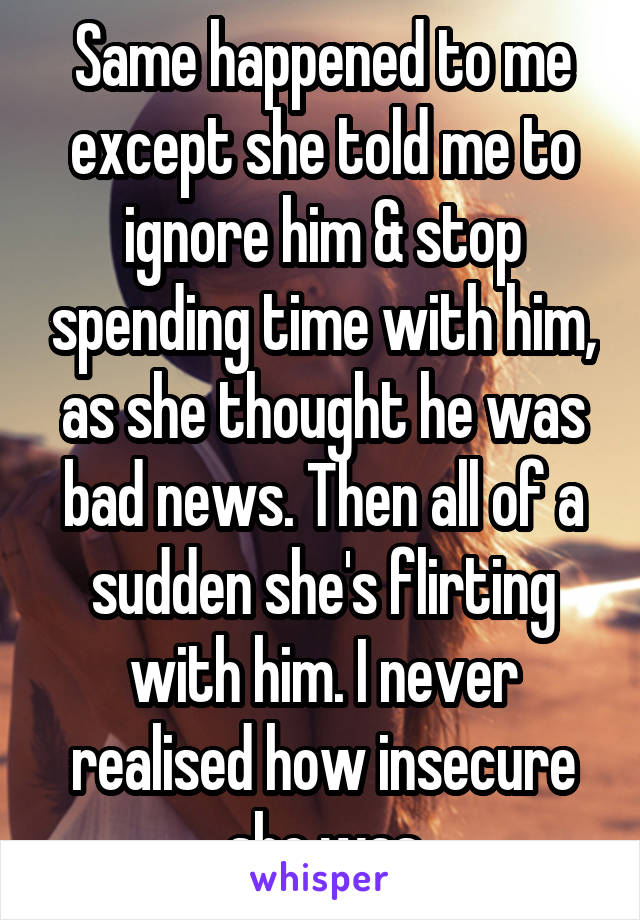 Same happened to me except she told me to ignore him & stop spending time with him, as she thought he was bad news. Then all of a sudden she's flirting with him. I never realised how insecure she was