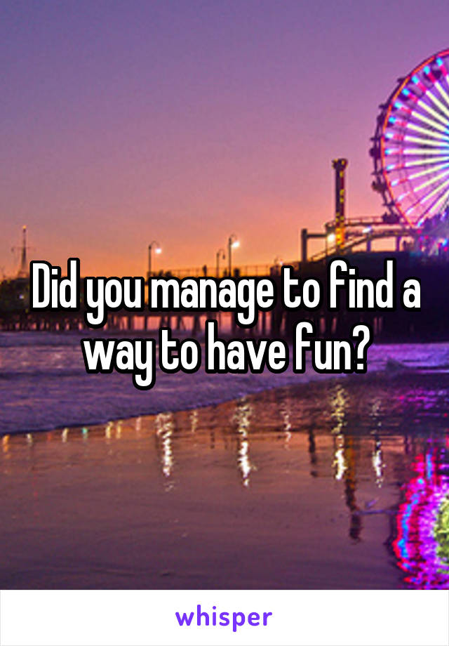 Did you manage to find a way to have fun?