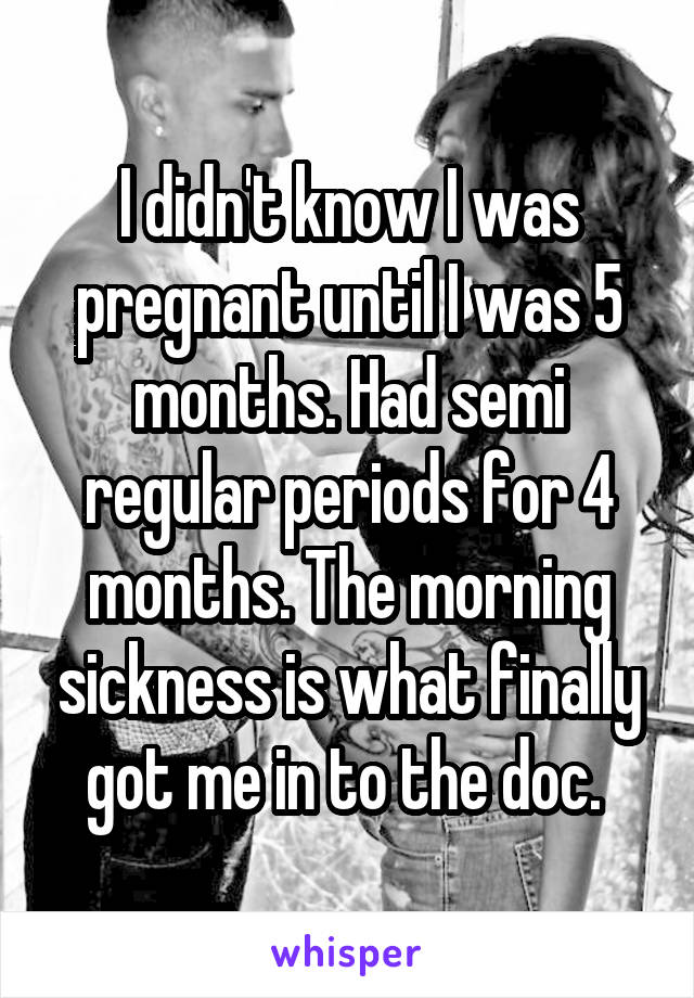 I didn't know I was pregnant until I was 5 months. Had semi regular periods for 4 months. The morning sickness is what finally got me in to the doc. 