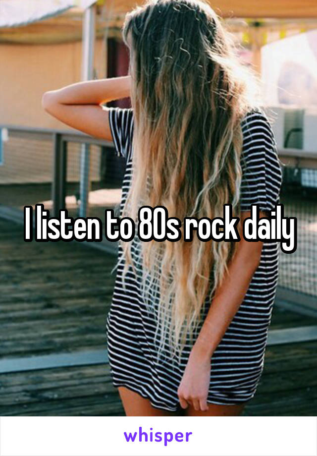 I listen to 80s rock daily