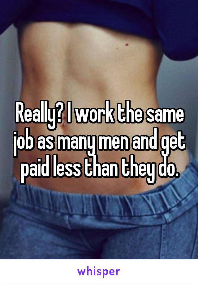 Really? I work the same job as many men and get paid less than they do.