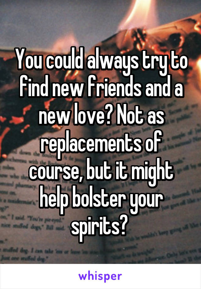 You could always try to find new friends and a new love? Not as replacements of course, but it might help bolster your spirits? 