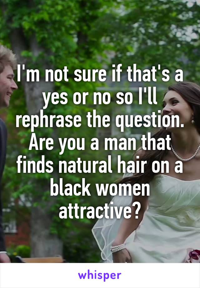 I'm not sure if that's a yes or no so I'll rephrase the question. Are you a man that finds natural hair on a black women attractive?