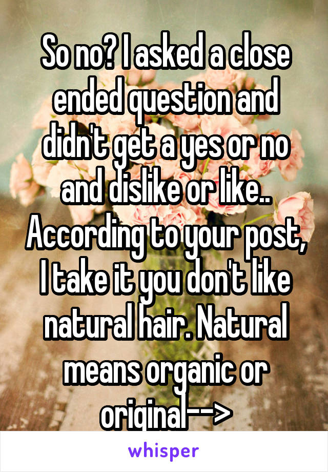 So no? I asked a close ended question and didn't get a yes or no and dislike or like.. According to your post, I take it you don't like natural hair. Natural means organic or original-->