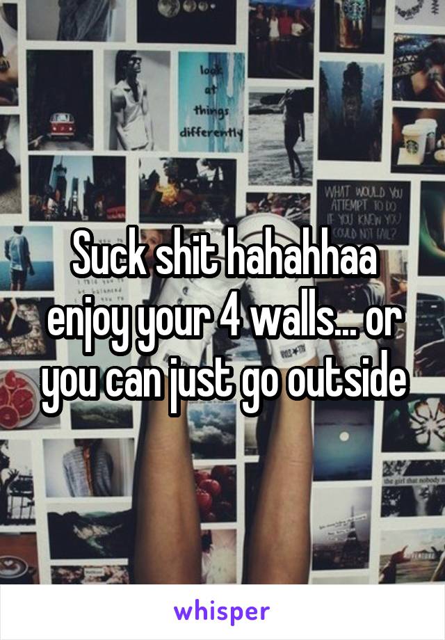 Suck shit hahahhaa enjoy your 4 walls... or you can just go outside