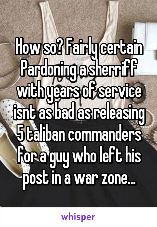 How so? Fairly certain Pardoning a sherriff with years of service isnt as bad as releasing 5 taliban commanders for a guy who left his post in a war zone...