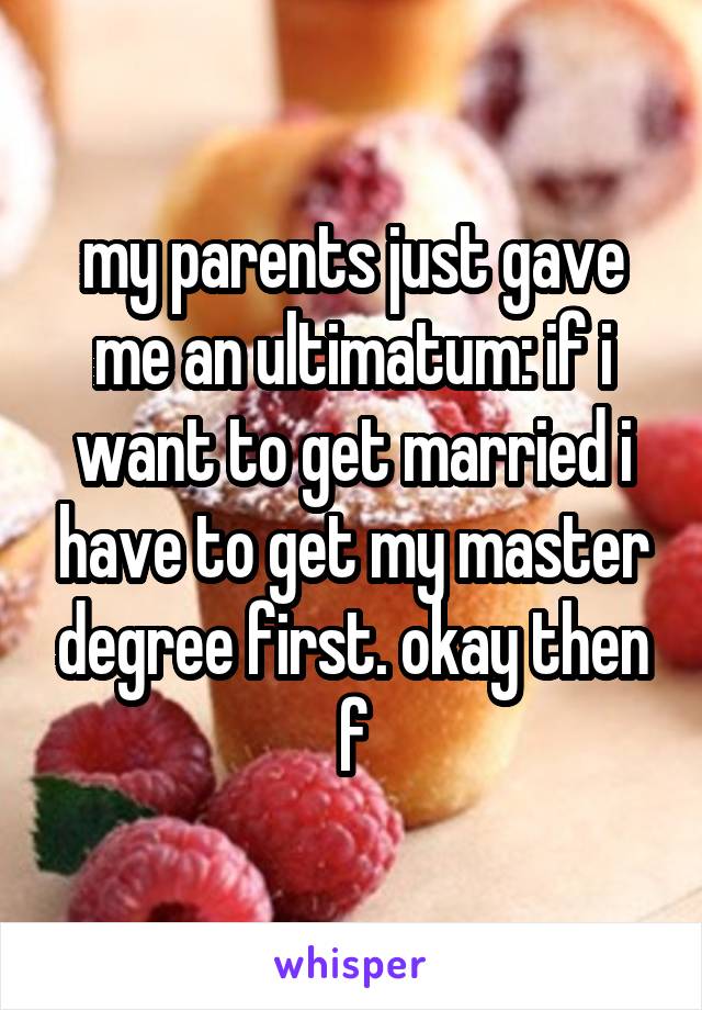 my parents just gave me an ultimatum: if i want to get married i have to get my master degree first. okay then
f
