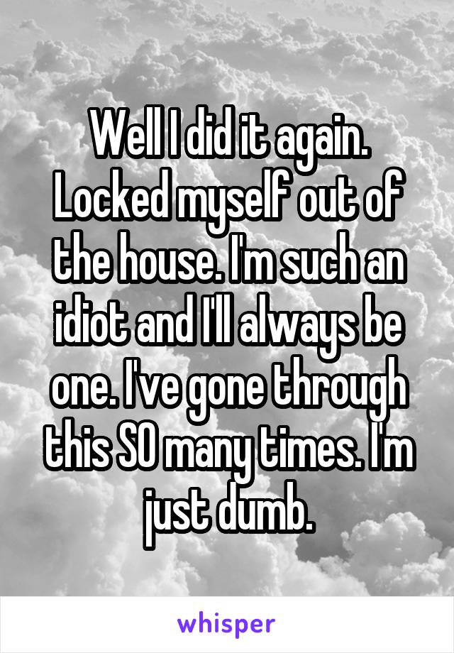 Well I did it again. Locked myself out of the house. I'm such an idiot and I'll always be one. I've gone through this SO many times. I'm just dumb.