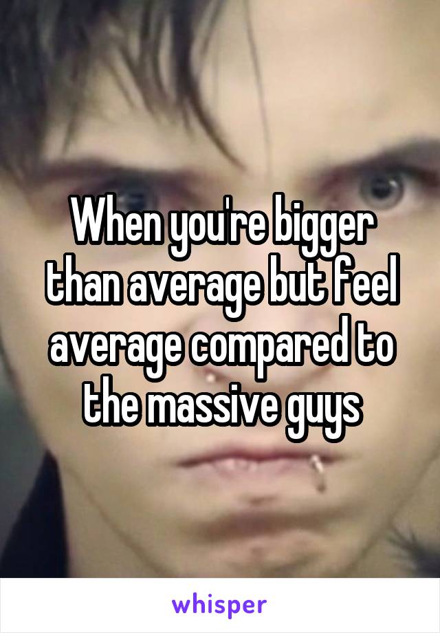 When you're bigger than average but feel average compared to the massive guys