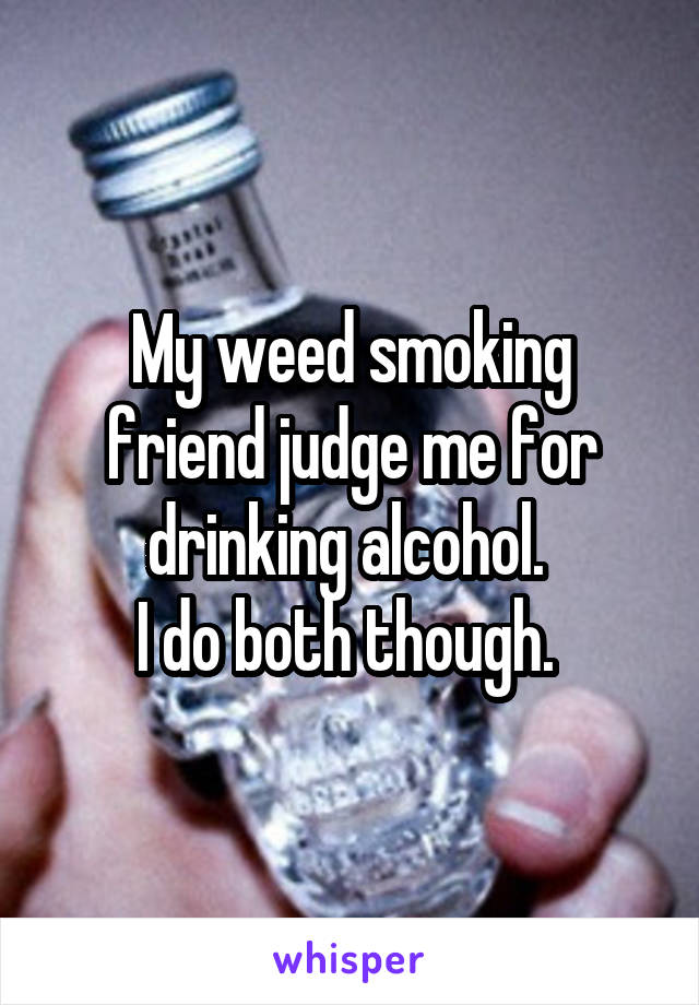 My weed smoking friend judge me for drinking alcohol. 
I do both though. 