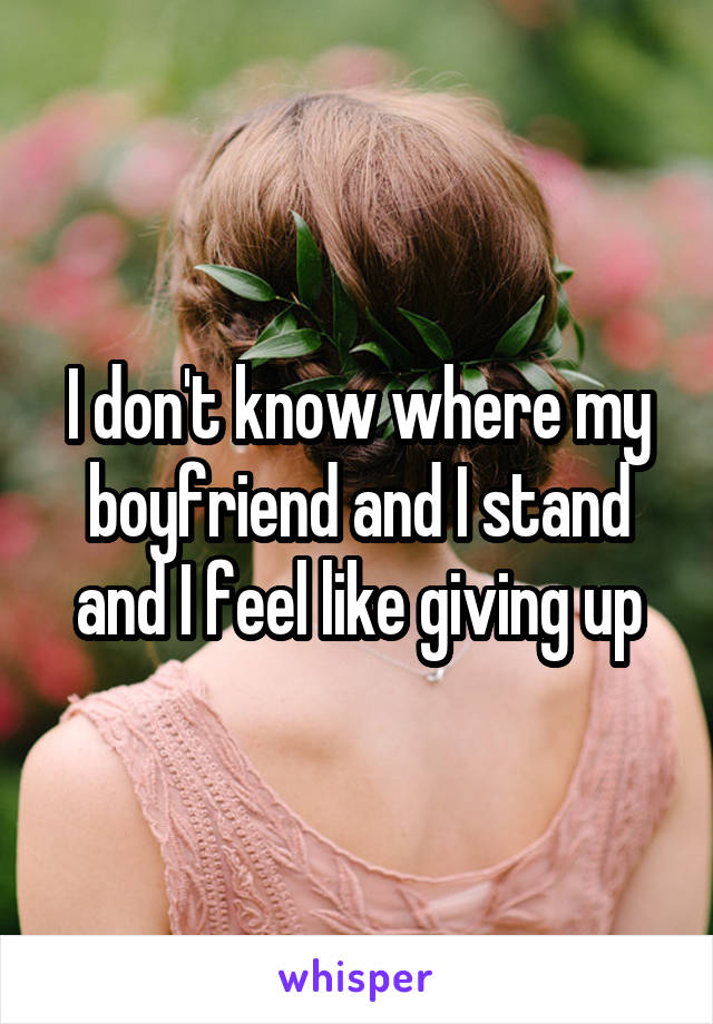 I don't know where my boyfriend and I stand and I feel like giving up
