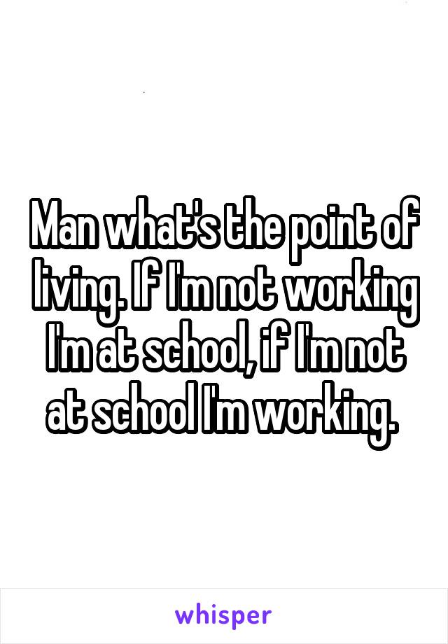 Man what's the point of living. If I'm not working I'm at school, if I'm not at school I'm working. 