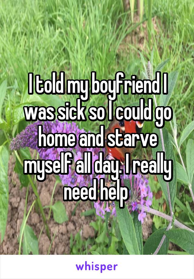 I told my boyfriend I was sick so I could go home and starve myself all day. I really need help 
