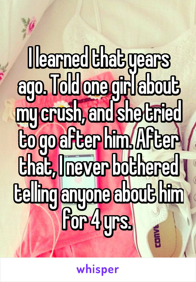 I learned that years ago. Told one girl about my crush, and she tried to go after him. After that, I never bothered telling anyone about him for 4 yrs. 