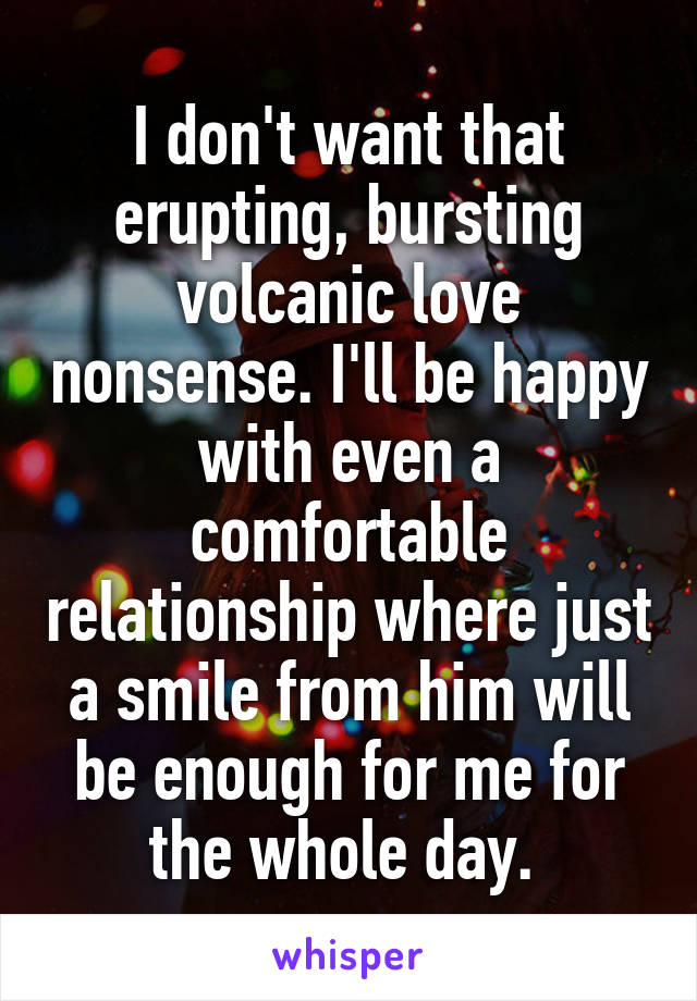 I don't want that erupting, bursting volcanic love nonsense. I'll be happy with even a comfortable relationship where just a smile from him will be enough for me for the whole day. 