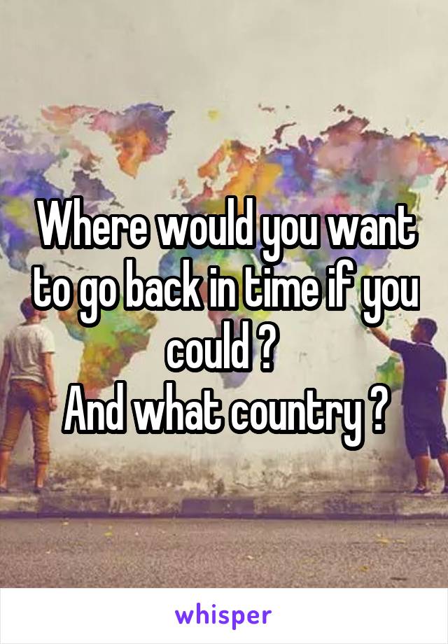Where would you want to go back in time if you could ? 
And what country ?