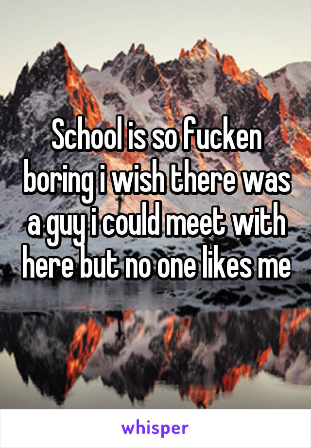 School is so fucken boring i wish there was a guy i could meet with here but no one likes me 