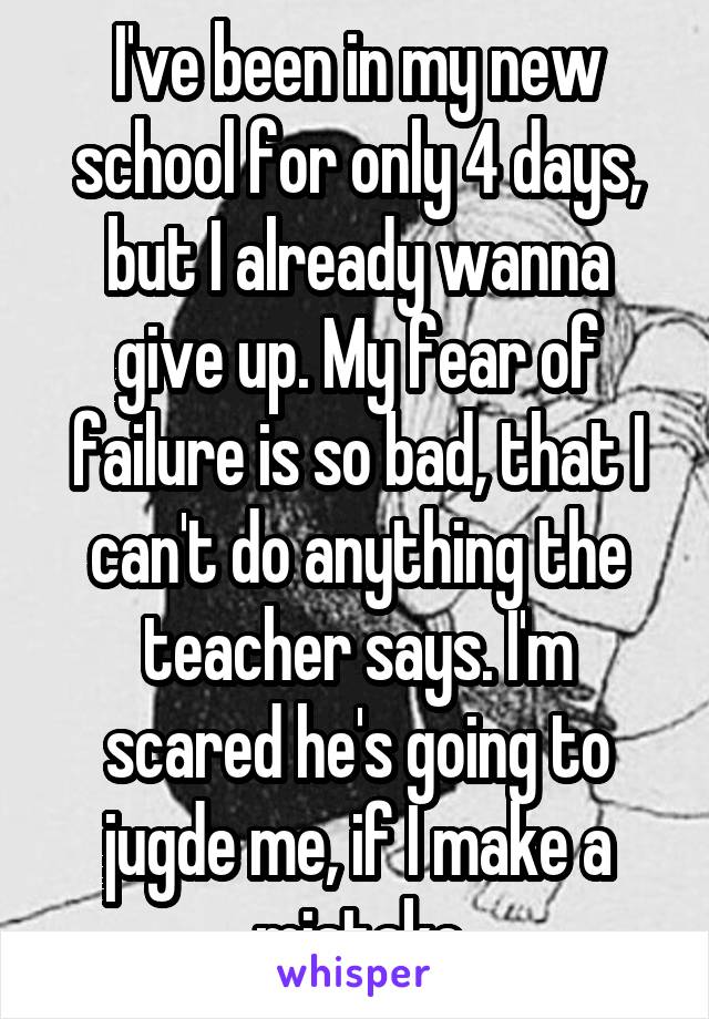 I've been in my new school for only 4 days, but I already wanna give up. My fear of failure is so bad, that I can't do anything the teacher says. I'm scared he's going to jugde me, if I make a mistake